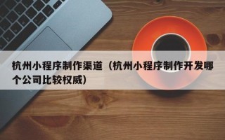 惠州杭州小程序制作渠道（杭州小程序制作开发哪个公司比较权威）
