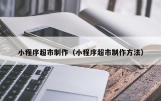 惠州小程序超市制作（小程序超市制作方法）