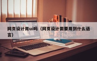 惠州网页设计用ui吗（网页设计需要用到什么语言）