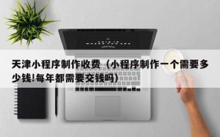 惠州天津小程序制作收费（小程序制作一个需要多少钱!每年都需要交钱吗）
